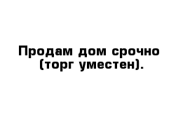 Продам дом срочно  (торг уместен).